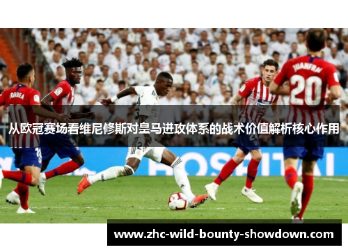 从欧冠赛场看维尼修斯对皇马进攻体系的战术价值解析核心作用