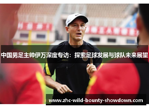 中国男足主帅伊万深度专访：探索足球发展与球队未来展望