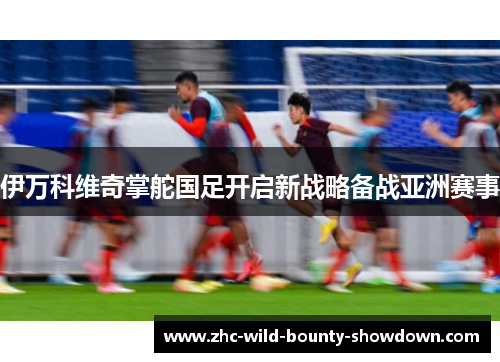 伊万科维奇掌舵国足开启新战略备战亚洲赛事
