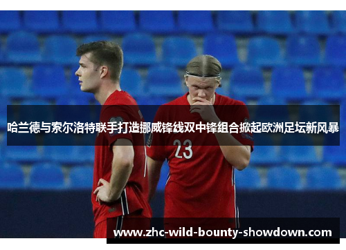 哈兰德与索尔洛特联手打造挪威锋线双中锋组合掀起欧洲足坛新风暴