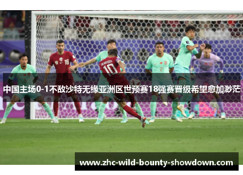 中国主场0-1不敌沙特无缘亚洲区世预赛18强赛晋级希望愈加渺茫