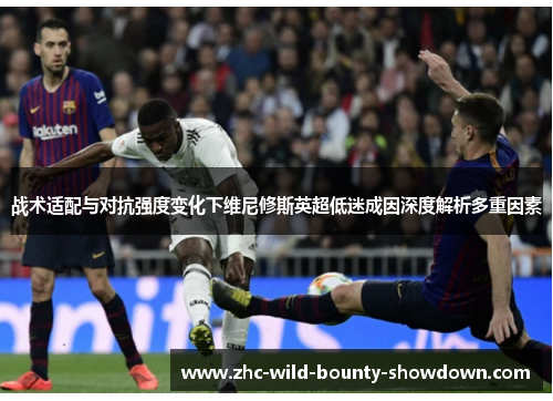 战术适配与对抗强度变化下维尼修斯英超低迷成因深度解析多重因素